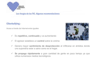 ENCUENTRO VOLUNTARIADO DIGITAL - APOYO A LA CAPITALIDAD CULTURAL DE CÓRDOBA



           Los riesgos de las TIC. Algunas recomendaciones



Ciberbullying.-
Acoso a través de Internet entre iguales



      Es repetitivo, continuado y va aumentando

      El agresor establece un control sobre la victima

      Genera mayor sentimiento de desprotección al infiltrarse en ámbitos donde
       uno supondría estar a salvo como es el hogar.

      Se propaga rápidamente a gran cantidad de gente en poco tiempo ya que
       utiliza numerosos medios tecnológicos.
 
