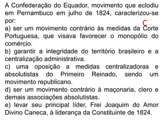 A Confederação do Equador, movimento que eclodiu
em Pernambuco em julho de 1824, caracterizou-se
por:
a) ser um movimento contrário às medidas da Corte
Portuguesa, que visava favorecer o monopólio do
comércio.
b) garantir a integridade do território brasileiro e a
centralização administrativa.
c) uma oposição a medidas centralizadoras e
absolutistas do Primeiro Reinado, sendo um
movimento republicano.
d) ser um movimento contrário à maçonaria, clero e
demais associações absolutistas.
e) levar seu principal líder, Frei Joaquim do Amor
Divino Caneca, à liderança da Constituinte de 1824.
C
 