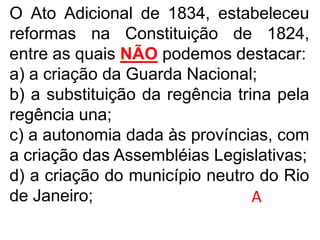 O Ato Adicional de 1834, estabeleceu
reformas na Constituição de 1824,
entre as quais NÃO podemos destacar:
a) a criação da Guarda Nacional;
b) a substituição da regência trina pela
regência una;
c) a autonomia dada às províncias, com
a criação das Assembléias Legislativas;
d) a criação do município neutro do Rio
de Janeiro; A
 