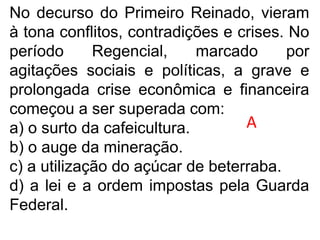 No decurso do Primeiro Reinado, vieram
à tona conflitos, contradições e crises. No
período Regencial, marcado por
agitações sociais e políticas, a grave e
prolongada crise econômica e financeira
começou a ser superada com:
a) o surto da cafeicultura.
b) o auge da mineração.
c) a utilização do açúcar de beterraba.
d) a lei e a ordem impostas pela Guarda
Federal.
A
 