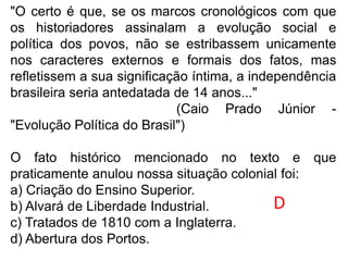 "O certo é que, se os marcos cronológicos com que
os historiadores assinalam a evolução social e
política dos povos, não se estribassem unicamente
nos caracteres externos e formais dos fatos, mas
refletissem a sua significação íntima, a independência
brasileira seria antedatada de 14 anos..."
(Caio Prado Júnior -
"Evolução Política do Brasil")
O fato histórico mencionado no texto e que
praticamente anulou nossa situação colonial foi:
a) Criação do Ensino Superior.
b) Alvará de Liberdade Industrial.
c) Tratados de 1810 com a Inglaterra.
d) Abertura dos Portos.
D
 