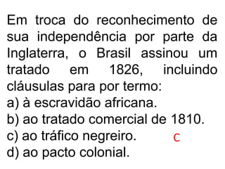 Em troca do reconhecimento de
sua independência por parte da
Inglaterra, o Brasil assinou um
tratado em 1826, incluindo
cláusulas para por termo:
a) à escravidão africana.
b) ao tratado comercial de 1810.
c) ao tráfico negreiro.
d) ao pacto colonial.
C
 