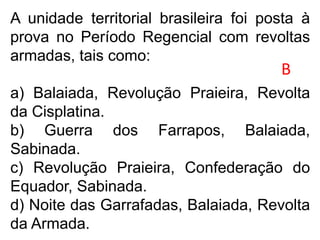 A unidade territorial brasileira foi posta à
prova no Período Regencial com revoltas
armadas, tais como:
a) Balaiada, Revolução Praieira, Revolta
da Cisplatina.
b) Guerra dos Farrapos, Balaiada,
Sabinada.
c) Revolução Praieira, Confederação do
Equador, Sabinada.
d) Noite das Garrafadas, Balaiada, Revolta
da Armada.
B
 