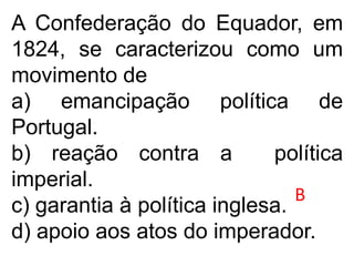 A Confederação do Equador, em
1824, se caracterizou como um
movimento de
a) emancipação política de
Portugal.
b) reação contra a política
imperial.
c) garantia à política inglesa.
d) apoio aos atos do imperador.
B
 