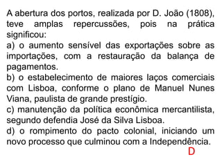 A abertura dos portos, realizada por D. João (1808),
teve amplas repercussões, pois na prática
significou:
a) o aumento sensível das exportações sobre as
importações, com a restauração da balança de
pagamentos.
b) o estabelecimento de maiores laços comerciais
com Lisboa, conforme o plano de Manuel Nunes
Viana, paulista de grande prestígio.
c) manutenção da política econômica mercantilista,
segundo defendia José da Silva Lisboa.
d) o rompimento do pacto colonial, iniciando um
novo processo que culminou com a Independência.
D
 