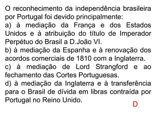 O reconhecimento da independência brasileira
por Portugal foi devido principalmente:
a) à mediação da França e dos Estados
Unidos e à atribuição do título de Imperador
Perpétuo do Brasil a D.João VI.
b) à mediação da Espanha e à renovação dos
acordos comerciais de 1810 com a Inglaterra.
c) à mediação de Lord Strangford e ao
fechamento das Cortes Portuguesas.
d) à mediação da Inglaterra e à transferência
para o Brasil de dívida em libras contraída por
Portugal no Reino Unido.
D
 