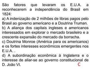 São fatores que levaram os E.U.A. a
reconhecerem a independência do Brasil em
1824:
a) A indenização de 2 milhões de libras pagos pelo
Brasil ao governo americano e a Doutrina Truman.
b) A aliança dos capitais ingleses e americanos
interessados em explorar o mercado brasileiro e a
crescente expansão do mercado da borracha.
c) Doutrina Monroe (América para os americanos)
e os fortes interesses econômicos emergentes nos
E.U.A. .
d) A subordinação econômica à Inglaterra e o
interesse de aliar-se ao governo constitucional de
D. João VI. C
 