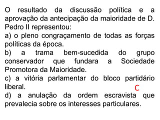 O resultado da discussão política e a
aprovação da antecipação da maioridade de D.
Pedro II representou:
a) o pleno congraçamento de todas as forças
políticas da época.
b) a trama bem-sucedida do grupo
conservador que fundara a Sociedade
Promotora da Maioridade.
c) a vitória parlamentar do bloco partidário
liberal.
d) a anulação da ordem escravista que
prevalecia sobre os interesses particulares.
C
 