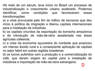 Há mais de um século, teve início no Brasil um processo de
industrialização e crescimento urbano acelerado. Podemos
identificar, como condições que favoreceram essas
transformações:
a) a crise provocada pelo fim do tráfico de escravos que deu
início à política de imigração e liberou capitais internacionais
para a instalação de indústrias.
b) os capitais oriundos da exportação da borracha amazônica
e da introdução de mão-de-obra assalariada nas áreas
agrícolas cafeeiras.
c) a crise da economia açucareira do nordeste que propiciou
um intenso êxodo rural e a conseqüente aplicação de capitais
no setor fabril em outras regiões brasileiras.
d) os lucros auferidos com a produção e a comercialização do
café, que deram origem ao capital para a instalação de
indústrias e importação de mão-de-obra estrangeira.
D
 