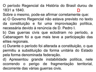 O período Regencial da História do Brasil durou de
1831 a 1840.
Sobre o mesmo, pode-se afirmar corretamente que:
a) O Governo Regencial não estava previsto no texto
da constituição e foi uma improvisação política,
necessária devido à renúncia de D. Pedro I.
b) Das guerras civis que eclodiram no período, a
Cabanagem foi a que mais teve a participação das
elites regionais.
c) Durante o período foi alterada a constituição, o que
permitiu a substituição da forma unitária do Estado
pela forma denominada federação.
d) Apresentou grande instabilidade política, nele
ocorrendo o perigo de fragmentação territorial,
decorrente das várias guerras civis.
D
 