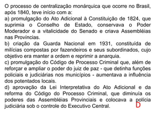O processo de centralização monárquica que ocorre no Brasil,
após 1840, teve início com a:
a) promulgação do Ato Adicional à Constituição de 1824, que
suprimia o Conselho de Estado, conservava o Poder
Moderador e a vitalicidade do Senado e criava Assembléias
nas Províncias.
b) criação da Guarda Nacional em 1931, constituída de
milícias compostas por fazendeiros e seus subordinados, cujo
objetivo era manter a ordem e reprimir a anarquia.
c) promulgação do Código de Processo Criminal que, além de
reforçar e ampliar o poder do juiz de paz - que detinha funções
policiais e judiciárias nos municípios - aumentava a influência
dos potentados locais.
d) aprovação da Lei Interpretativa do Ato Adicional e da
reforma do Código do Processo Criminal, que diminuía os
poderes das Assembléias Provinciais e colocava a polícia
judiciária sob o controle do Executivo Central. D
 