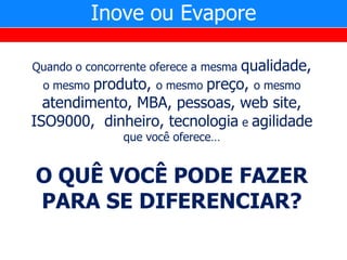 Inove ou Evapore

                                qualidade,
Quando o concorrente oferece a mesma
  o mesmo produto, o mesmo preço, o mesmo
  atendimento, MBA, pessoas, web site,
ISO9000, dinheiro, tecnologia e agilidade
                que você oferece…


O QUÊ VOCÊ PODE FAZER
PARA SE DIFERENCIAR?
 