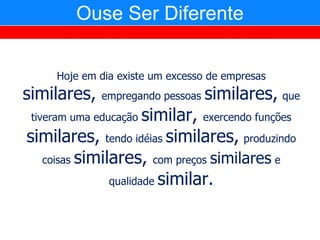 Ouse Ser Diferente


     Hoje em dia existe um excesso de empresas
similares,    empregando pessoas   similares, que
 tiveram uma educaçãosimilar, exercendo funções
similares, tendo idéias similares, produzindo
  coisas similares, com preços similares e

              qualidade similar.
 