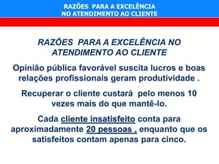 RAZÕES PARA A EXCELÊNCIA
           NO ATENDIMENTO AO CLIENTE



      RAZÕES PARA A EXCELÊNCIA NO
        ATENDIMENTO AO CLIENTE
Opinião pública favorável suscita lucros e boas
 relações profissionais geram produtividade .
  Recuperar o cliente custará pelo menos 10
        vezes mais do que mantê-lo.
      Cada cliente insatisfeito conta para
aproximadamente 20 pessoas , enquanto que os
     satisfeitos contam apenas para cinco.
 