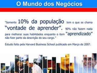 O Mundo dos Negócios

     10% da população tem o que se chama
“Somente

“vontade de aprender”. 90% não fazem nada
para melhorar suas habilidades enquanto o item   “aprendizado”
não fizer parte da descrição do seu cargo.”

Estudo feito pela Harvard Business School publicado em Março de 2007.
 