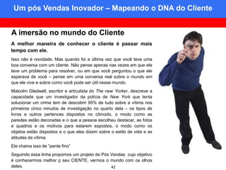 Um pós Vendas Inovador – Mapeando o DNA do Cliente
Mapping the customer DNA


A imersão no mundo do Cliente
A melhor maneira de conhecer o cliente é passar mais
tempo com ele.
Isso não é novidade. Mas quando foi a última vez que você teve uma
boa conversa com um cliente. Não pense apenas nas vezes em que ele
teve um problema para resolver, ou em que você perguntou o que ele
esperava de você – pense em uma conversa real sobre o mundo em
que ele vive e sobre como você pode ser útil nesse mundo.
Malcolm Gladwell, escritor e articulista do The new Yorker, descreve a
capacidade que um investigador da polícia de New York que tenta
solucionar um crime tem de descobrir 95% de tudo sobre a vítima nos
primeiros cinco minutos de investigação no quarto dela – os tipos de
livros e outros pertences dispostos no cômodo, o modo como as
paredes estão decoradas e o que a pessoa escolheu destacar, as fotos
e quadros e os motivos para estarem expostos, o modo como os
objetos estão dispostos e o que eles dizem sobre o estilo de vida e as
atitudes da vítima.
Ele chama isso de “pente fino”
Seguindo essa linha propomos um projeto de Pós Vendas cujo objetivo
é conhecermos melhor p seu CIENTE, vermos o mundo com os olhos
deles.                                         42
 