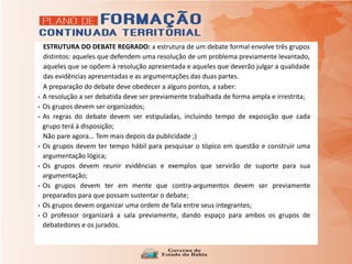 ESTRUTURA DO DEBATE REGRADO: a estrutura de um debate formal envolve três grupos
distintos: aqueles que defendem uma resolução de um problema previamente levantado,
aqueles que se opõem à resolução apresentada e aqueles que deverão julgar a qualidade
das evidências apresentadas e as argumentações das duas partes.
A preparação do debate deve obedecer a alguns pontos, a saber:
• A resolução a ser debatida deve ser previamente trabalhada de forma ampla e irrestrita;
• Os grupos devem ser organizados;
• As regras do debate devem ser estipuladas, incluindo tempo de exposição que cada
grupo terá à disposição;
Não pare agora... Tem mais depois da publicidade ;)
• Os grupos devem ter tempo hábil para pesquisar o tópico em questão e construir uma
argumentação lógica;
• Os grupos devem reunir evidências e exemplos que servirão de suporte para sua
argumentação;
• Os grupos devem ter em mente que contra-argumentos devem ser previamente
preparados para que possam sustentar o debate;
• Os grupos devem organizar uma ordem de fala entre seus integrantes;
• O professor organizará a sala previamente, dando espaço para ambos os grupos de
debatedores e os jurados.
 