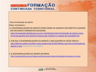 A Descriminalização do aborto
Textos motivadores:
1.A DESCRIMINALIZAÇÃO DO ABORTO COMO FORMA DE GARANTIA DOS DIREITOS HUMANOS
DAS MULHERES À MARGEM DA SOCIEDADE.
http://monografias.Brasilescola.uol.com.nbr/direito/a-discriminalização-do-aborto-como-
forma-de-garantia-dos-direitos-humanos-das-mulheres-a-margem-da sociedade.htm.
2. POR QUE A DESCRIMINALIZAÇÃO DO ABORTO É UMA QUESTÃO DE SAÚDE PÚBLICA.
http://glamour.globo.com/bem-estar/saude/notícia/2021/04/por-que-discriminalização-do-
aborto-e-uma- questao-de-saude-ghtml
3. A DESCRIMINALIZAÇÃO DO ABORTO NO BRASIL
http://ambitojuridico.com.br/cadernos/direito-penal/a-descriminalização-do-aborto-no--brasil
 
