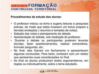 Procedimentos de estudo dos alunos:
• O professor indicou os tema e sugeriu leituras e pesquisas
prévias, de modo que todos tivessem um breve preparo e
devidas anotações ( resumos e tomadas de notas).
• Seleção das notas e planejamento do debate.
• Apresentação do debate, sob mediação do professor.
• Durante o debate os participantes puderam levantar
dúvidas, fazer questionamentos, realizar comentários,
formular perguntas, etc.
• No final, eles fizeram um fechamento e apresentaram
algumas conclusões. Para tanto, contaram com um relator
que apresentou suas considerações no final.
• Ao final os alunos produziram textos argumentativos, em
duplas ou individualmente, sobre o tema estudado.
 