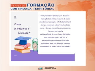 Como
planejamos a
Atividade?
Foram propostas 4 temáticas para discussão e
motivação de temáticas na escrita de textos
dissertativos na disciplina LPT (Trabalho Infantil,
doenças emocionais, a descriminalização do
aborto e doenças mentais) para que os alunos
fizessem uma escolha.
Após a definição do tema, foram distribuídos
tema motivadores para que eles se
apropriassem da temática de forma mais
aprofundada. Após esta definição, fizemos o
planejamento do gênero textual oral- DEBATE
 