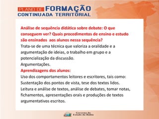 Análise de sequência didática sobre debate: O que
conseguem ver? Quais procedimentos de ensino e estudo
são ensinados aos alunos nessa sequência?
Trata-se de uma técnica que valoriza a oralidade e a
argumentação de ideias, o trabalho em grupo e a
potencialização da discussão.
Argumentações.
Aprendizagens dos alunos:
Uso dos comportamentos leitores e escritores, tais como:
Sustentação dos pontos de vista, tese dos textos lidos.
Leitura e análise de textos, análise de debates, tomar notas,
fichamentos, apresentações orais e produções de textos
argumentativos escritos.
 