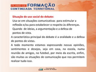 Situação de uso social do debate:
Usa-se em situações comunicativas para estimular a
reflexão e/ou para estabelecer o respeito às diferenças.
Quando de ideias, a argumentação e a defesa de
pontos de vista.
A característica principal do debate é a oralidade e a defesa
de pontos de vistas.
A todo momento estamos expressando nossas opiniões,
sentimentos e desejos, seja em casa, na escola, numa
reunião de amigos, no futebol, por meio da escrita, enfim,
são muitas as situações de comunicação que nos permitem
realizar tudo isso.
 