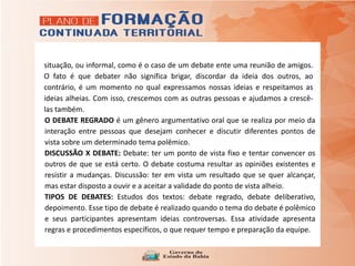 situação, ou informal, como é o caso de um debate ente uma reunião de amigos.
O fato é que debater não significa brigar, discordar da ideia dos outros, ao
contrário, é um momento no qual expressamos nossas ideias e respeitamos as
ideias alheias. Com isso, crescemos com as outras pessoas e ajudamos a crescê-
las também.
O DEBATE REGRADO é um gênero argumentativo oral que se realiza por meio da
interação entre pessoas que desejam conhecer e discutir diferentes pontos de
vista sobre um determinado tema polêmico.
DISCUSSÃO X DEBATE: Debate: ter um ponto de vista fixo e tentar convencer os
outros de que se está certo. O debate costuma resultar as opiniões existentes e
resistir a mudanças. Discussão: ter em vista um resultado que se quer alcançar,
mas estar disposto a ouvir e a aceitar a validade do ponto de vista alheio.
TIPOS DE DEBATES: Estudos dos textos: debate regrado, debate deliberativo,
depoimento. Esse tipo de debate é realizado quando o tema do debate é polêmico
e seus participantes apresentam ideias controversas. Essa atividade apresenta
regras e procedimentos específicos, o que requer tempo e preparação da equipe.
 