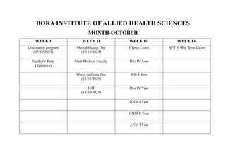 BORA INSTITUTE OF ALLIED HEALTH SCIENCES
MONTH-OCTOBER
WEEK I WEEK II WEEK III WEEK IV
Orientation program
(07/10/2023)
Mental Health Day
(10/10/2023)
I Term Exam BPT II Mid Term Exam
Fresher’s Party
(Tentative)
State Medical Faculty BSc IV Sem
World Arthritis Day
(12/10/2023)
BSc I Sem
TOT
(14/10/2023)
BSc IV Year
GNM I Year
GNM II Year
ANM I Year
 