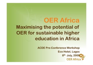 OER Africa
Maximising the potential of
OER for sustainable higher
       education in Africa
         ACDE P C f
              Pre-Conference W k h
                              Workshop
                       Eco Hotel, Lagos
                          8th J l 2008
                              July,
 