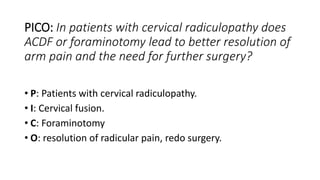 PICO: In patients with cervical radiculopathy does
ACDF or foraminotomy lead to better resolution of
arm pain and the need for further surgery?
• P: Patients with cervical radiculopathy.
• I: Cervical fusion.
• C: Foraminotomy
• O: resolution of radicular pain, redo surgery.
 