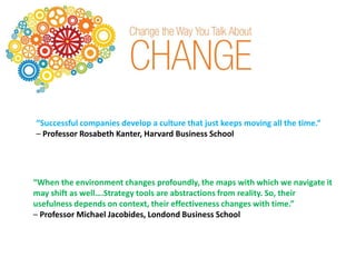 “Successful companies develop a culture that just keeps moving all the time.”
– Professor Rosabeth Kanter, Harvard Business School
“When the environment changes profoundly, the maps with which we navigate it
may shift as well….Strategy tools are abstractions from reality. So, their
usefulness depends on context, their effectiveness changes with time.”
– Professor Michael Jacobides, Londond Business School
 