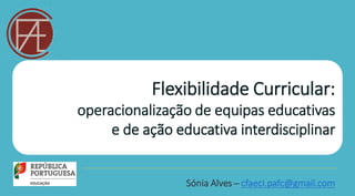 Flexibilidade Curricular:
operacionalização de equipas educativas
e de ação educativa interdisciplinar
Sónia Alves ̶ cfaeci.pafc@gmail.com
 