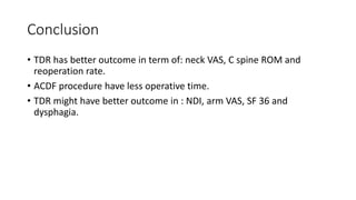 Conclusion
• TDR has better outcome in term of: neck VAS, C spine ROM and
reoperation rate.
• ACDF procedure have less operative time.
• TDR might have better outcome in : NDI, arm VAS, SF 36 and
dysphagia.
 
