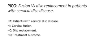 PICO: Fusion Vs disc replacement in patients
with cervical disc disease.
• P: Patients with cervical disc disease.
• I: Cervical fusion.
• C: Disc replacement.
• O: Treatment outcome.
 