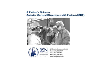 A Patient’s Guide to
Anterior Cervical Discectomy with Fusion (ACDF)




                   25 Thurber Boulevard, Unit 6
                   Smithfield, RI 02917
                   Tel: (401) 404-2975
                   Fax: (401) 404-2976
                   www.bsnidoctors.com
 