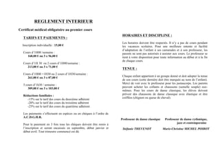 REGLEMENT INTERIEUR
Certificat médical obligatoire au premier cours
TARIFS ET PAIEMENTS :
Inscription individuelle : 15,00 €
Cours d’1H00 /semaine :
168,00 € ou 3 x 56,00 €
Cours d’1H 30 ou 2 cours d’1H00/semaine :
213,00 € ou 3 x 71,00 €
Cours d’1H00 +1H30 ou 2 cours d’1H30/semaine :
261,00 € ou 3 x 87,00 €
3 cours d’1h30 / semaine :
309,00 € ou 3 x 103,00 €
Réductions familiales :
-15% sur le tarif des cours du deuxième adhérent
-20% sur le tarif des cours du troisième adhérent
-25% sur le tarif des cours du quatrième adhérent
Les paiements s’effectuent en espèces ou en chèques à l’ordre de
A.C.D.G.H.R.
Pour le paiement en 3 fois tous les chèques doivent être remis à
l’inscription et seront encaissés en septembre, début janvier et
début avril. Tout trimestre commencé est dû.
HORAIRES ET DISCIPLINE :
Les horaires doivent être respectés. Il n’y a pas de cours pendant
les vacances scolaires. Pour une meilleure entente et facilité
d’adaptation de l’enfant à ses camarades et à son professeur, les
parents ne sont pas autorisés à assister aux cours. Le professeur se
tient à votre disposition pour toute information au début et à la fin
de chaque cours.
TENUE :
Chaque enfant appartient à un groupe donné et doit adopter la tenue
de son cours (cette dernière doit être marquée au nom de l’enfant).
Merci de voir avec le professeur pour les justaucorps. Les parents
peuvent acheter les collants et chaussons (semelle souple) eux-
mêmes. Pour les cours de danse classique, les élèves doivent
prévoir des chaussons de danse classique avec élastique et être
coiffées (chignon ou queue de cheval).
Professeur de danse classique Professeur de danse rythmique,
jazz et contemporaine
Stéfanie THEVENOT Marie-Christine MICHEL POIROT
 
