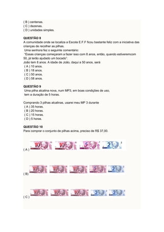( B ) centenas. 
( C ) dezenas. 
( D ) unidades simples. 
QUESTÃO 8 
A comunidade onde se localiza a Escola E.F.F ficou bastante feliz com a iniciativa das 
crianças de recolher as pilhas. 
Uma senhora fez o seguinte comentário: 
“Essas crianças começaram a fazer isso com 8 anos, então, quando estiveremcom 
50, já terão ajudado um bocado”. 
João tem 8 anos. A idade de João, daqui a 50 anos, será 
( A ) 10 anos. 
( B ) 18 anos. 
( C ) 50 anos. 
( D ) 58 anos. 
QUESTÃO 9 
Uma pilha alcalina nova, num MP3, em boas condições de uso, 
tem a duração de 5 horas. 
Comprando 3 pilhas alcalinas, usarei meu MP 3 durante 
( A ) 35 horas. 
( B ) 20 horas. 
( C ) 15 horas. 
( D ) 5 horas. 
QUESTÃO 10 
Para comprar o conjunto de pilhas acima, preciso de R$ 37,00. 
( A ) 
( B) 
( C ) 
 