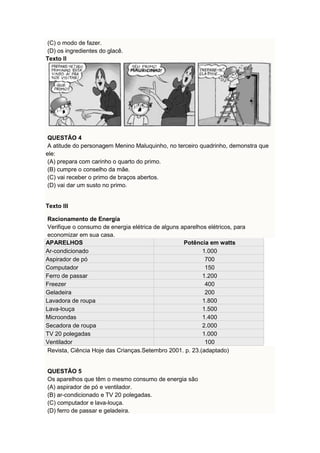 (C) o modo de fazer. 
(D) os ingredientes do glacê. 
Texto II 
QUESTÃO 4 
A atitude do personagem Menino Maluquinho, no terceiro quadrinho, demonstra que 
ele: 
(A) prepara com carinho o quarto do primo. 
(B) cumpre o conselho da mãe. 
(C) vai receber o primo de braços abertos. 
(D) vai dar um susto no primo. 
Texto III 
Racionamento de Energia 
Verifique o consumo de energia elétrica de alguns aparelhos elétricos, para 
economizar em sua casa. 
APARELHOS Potência em watts 
Ar-condicionado 1.000 
Aspirador de pó 700 
Computador 150 
Ferro de passar 1.200 
Freezer 400 
Geladeira 200 
Lavadora de roupa 1.800 
Lava-louça 1.500 
Microondas 1.400 
Secadora de roupa 2.000 
TV 20 polegadas 1.000 
Ventilador 100 
Revista, Ciência Hoje das Crianças.Setembro 2001. p. 23.(adaptado) 
QUESTÃO 5 
Os aparelhos que têm o mesmo consumo de energia são 
(A) aspirador de pó e ventilador. 
(B) ar-condicionado e TV 20 polegadas. 
(C) computador e lava-louça. 
(D) ferro de passar e geladeira. 
 
