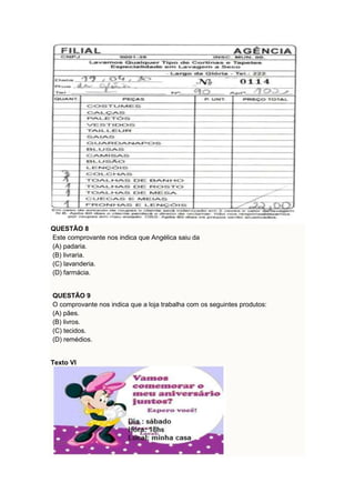 QUESTÃO 8 
Este comprovante nos indica que Angélica saiu da 
(A) padaria. 
(B) livraria. 
(C) lavanderia. 
(D) farmácia. 
QUESTÃO 9 
O comprovante nos indica que a loja trabalha com os seguintes produtos: 
(A) pães. 
(B) livros. 
(C) tecidos. 
(D) remédios. 
Texto VI 
 