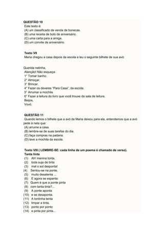QUESTÃO 10 
Este texto é: 
(A) um classificado de venda de bonecas. 
(B) uma receita de bolo de aniversário. 
(C) uma carta para a amiga. 
(D) um convite de aniversário. 
Texto VII 
Maria chegou a casa depois da escola e leu o seguinte bilhete de sua avó: 
Querida netinha, 
Atenção! Não esqueça: 
1° Tomar banho. 
2° Almoçar. 
3° Brincar. 
4° Fazer os deveres “Para Casa”, da escola. 
5° Arrumar a mochila. 
6° Fazer a leitura do livro que você trouxe da sala de leitura. 
Beijos, 
Vovó. 
QUESTÃO 11 
Quando lemos o bilhete que a avó de Maria deixou para ela, entendemos que a avó 
pede à neta que: 
(A) arrume a casa. 
(B) lembre-se de suas tarefas do dia. 
(C) faça compras na padaria. 
(D) lave a mochila da escola. 
Texto VIII ( LEMBRE-SE: cada linha de um poema é chamado de verso). 
Tanta tinta 
(1) Ah! menina tonta, 
(2) toda suja de tinta 
(3) mal o sol desponta! 
(4) Sentou-se na ponte, 
(5) muito desatenta ... 
(6) E agora se espanta: 
(7) Quem é que a ponte pinta 
(8) com tanta tinta?... 
(9) A ponte aponta 
(10) e se desaponta. 
(11) A tontinha tenta 
(12) limpar a tinta, 
(13) ponto por ponto 
(14) e pinta por pinta... 
 