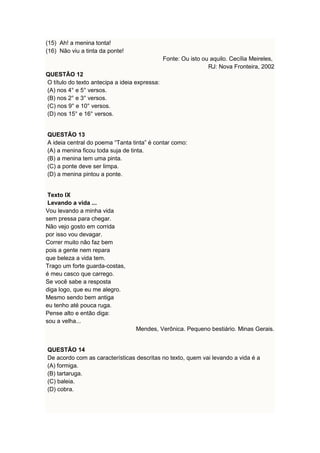 (15) Ah! a menina tonta! 
(16) Não viu a tinta da ponte! 
Fonte: Ou isto ou aquilo. Cecília Meireles, 
RJ: Nova Fronteira, 2002 
QUESTÃO 12 
O título do texto antecipa a ideia expressa: 
(A) nos 4° e 5° versos. 
(B) nos 2° e 3° versos. 
(C) nos 9° e 10° versos. 
(D) nos 15° e 16° versos. 
QUESTÃO 13 
A ideia central do poema “Tanta tinta” é contar como: 
(A) a menina ficou toda suja de tinta. 
(B) a menina tem uma pinta. 
(C) a ponte deve ser limpa. 
(D) a menina pintou a ponte. 
Texto IX 
Levando a vida ... 
Vou levando a minha vida 
sem pressa para chegar. 
Não vejo gosto em corrida 
por isso vou devagar. 
Correr muito não faz bem 
pois a gente nem repara 
que beleza a vida tem. 
Trago um forte guarda-costas, 
é meu casco que carrego. 
Se você sabe a resposta 
diga logo, que eu me alegro. 
Mesmo sendo bem antiga 
eu tenho até pouca ruga. 
Pense alto e então diga: 
sou a velha... 
Mendes, Verônica. Pequeno bestiário. Minas Gerais. 
QUESTÃO 14 
De acordo com as características descritas no texto, quem vai levando a vida é a 
(A) formiga. 
(B) tartaruga. 
(C) baleia. 
(D) cobra. 
 