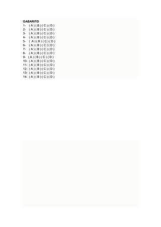 GABARITO 
1- ( A ) ( B ) ( C ) ( D ) 
2- ( A ) ( B ) ( C ) ( D ) 
3- ( A ) ( B ) ( C ) ( D ) 
4- ( A ) ( B ) ( C ) ( D ) 
5- ( A ) ( B ) ( C ) ( D ) 
6- ( A ) ( B ) ( C ) ( D ) 
7- ( A ) ( B ) ( C ) ( D ) 
8- ( A ) ( B ) ( C ) ( D ) 
9- ( A ) ( B ) ( C ) ( D ) 
10- ( A ) ( B ) ( C ) ( D ) 
11- ( A ) ( B ) ( C ) ( D ) 
12- ( A ) ( B ) ( C ) ( D ) 
13- ( A ) ( B ) ( C ) ( D ) 
14- ( A ) ( B ) ( C ) ( D ) 
 
