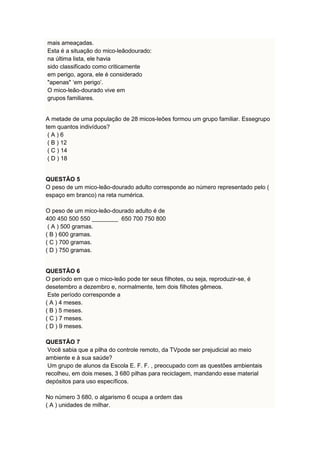 mais ameaçadas. 
Esta é a situação do mico-leãodourado: 
na última lista, ele havia 
sido classificado como criticamente 
em perigo, agora, ele é considerado 
"apenas" ‘em perigo’. 
O mico-leão-dourado vive em 
grupos familiares. 
A metade de uma população de 28 micos-leões formou um grupo familiar. Essegrupo 
tem quantos indivíduos? 
( A ) 6 
( B ) 12 
( C ) 14 
( D ) 18 
QUESTÃO 5 
O peso de um mico-leão-dourado adulto corresponde ao número representado pelo ( 
espaço em branco) na reta numérica. 
O peso de um mico-leão-dourado adulto é de 
400 450 500 550 ________ 650 700 750 800 
( A ) 500 gramas. 
( B ) 600 gramas. 
( C ) 700 gramas. 
( D ) 750 gramas. 
QUESTÃO 6 
O período em que o mico-leão pode ter seus filhotes, ou seja, reproduzir-se, é 
desetembro a dezembro e, normalmente, tem dois filhotes gêmeos. 
Este período corresponde a 
( A ) 4 meses. 
( B ) 5 meses. 
( C ) 7 meses. 
( D ) 9 meses. 
QUESTÃO 7 
Você sabia que a pilha do controle remoto, da TVpode ser prejudicial ao meio 
ambiente e à sua saúde? 
Um grupo de alunos da Escola E. F. F. , preocupado com as questões ambientais 
recolheu, em dois meses, 3 680 pilhas para reciclagem, mandando esse material 
depósitos para uso específicos. 
No número 3 680, o algarismo 6 ocupa a ordem das 
( A ) unidades de milhar. 
 