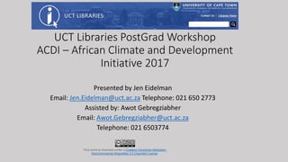 UCT Libraries PostGrad Workshop
ACDI – African Climate and Development
Initiative 2017
Presented by Jen Eidelman
Email: Jen.Eidelman@uct.ac.za Telephone: 021 650 2773
Assisted by: Awot Gebregziabher
Email: Awot.Gebregziabher@uct.ac.za
Telephone: 021 6503774
This work is licensed under a Creative Commons Attribution-
NonCommercial-ShareAlike 3.0 Unported License.
 
