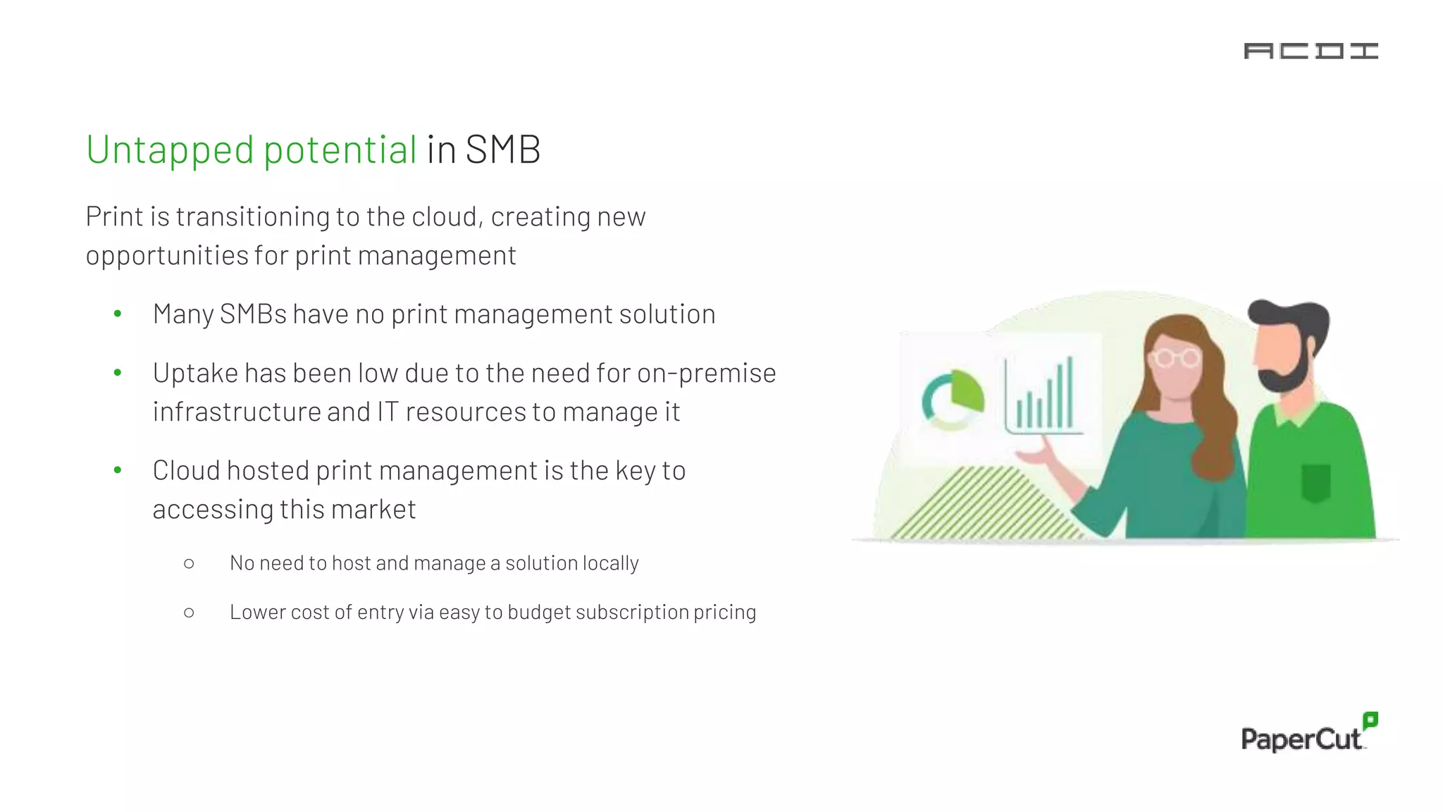 Untapped potential in SMB
Print is transitioning to the cloud, creating new
opportunities for print management
• Many SMBs have no print management solution
• Uptake has been low due to the need for on-premise
infrastructure and IT resources to manage it
• Cloud hosted print management is the key to
accessing this market
○ No need to host and manage a solution locally
○ Lower cost of entry via easy to budget subscription pricing
 