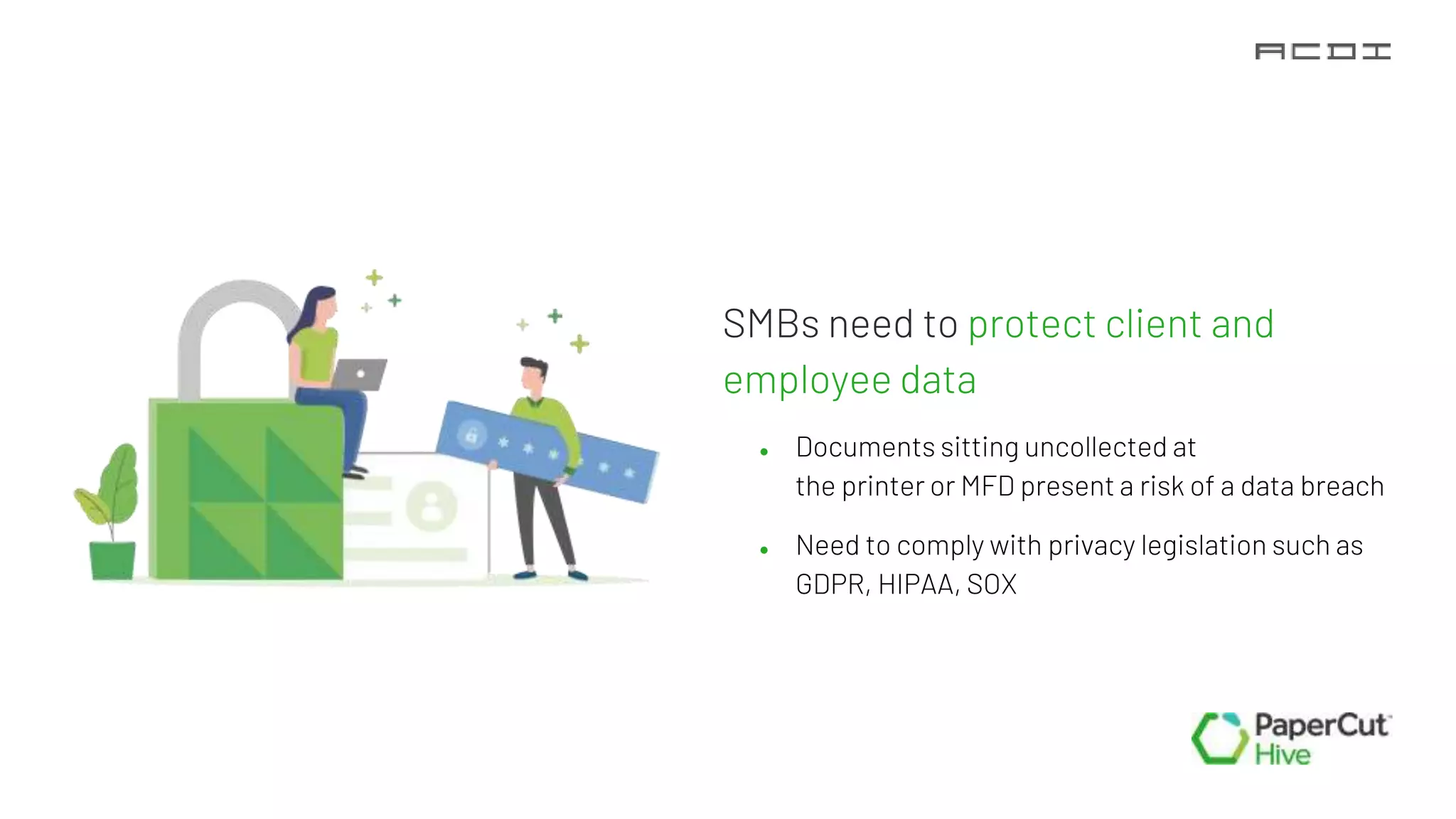 SMBs need to protect client and
employee data
● Documents sitting uncollected at
the printer or MFD present a risk of a data breach
● Need to comply with privacy legislation such as
GDPR, HIPAA, SOX
 