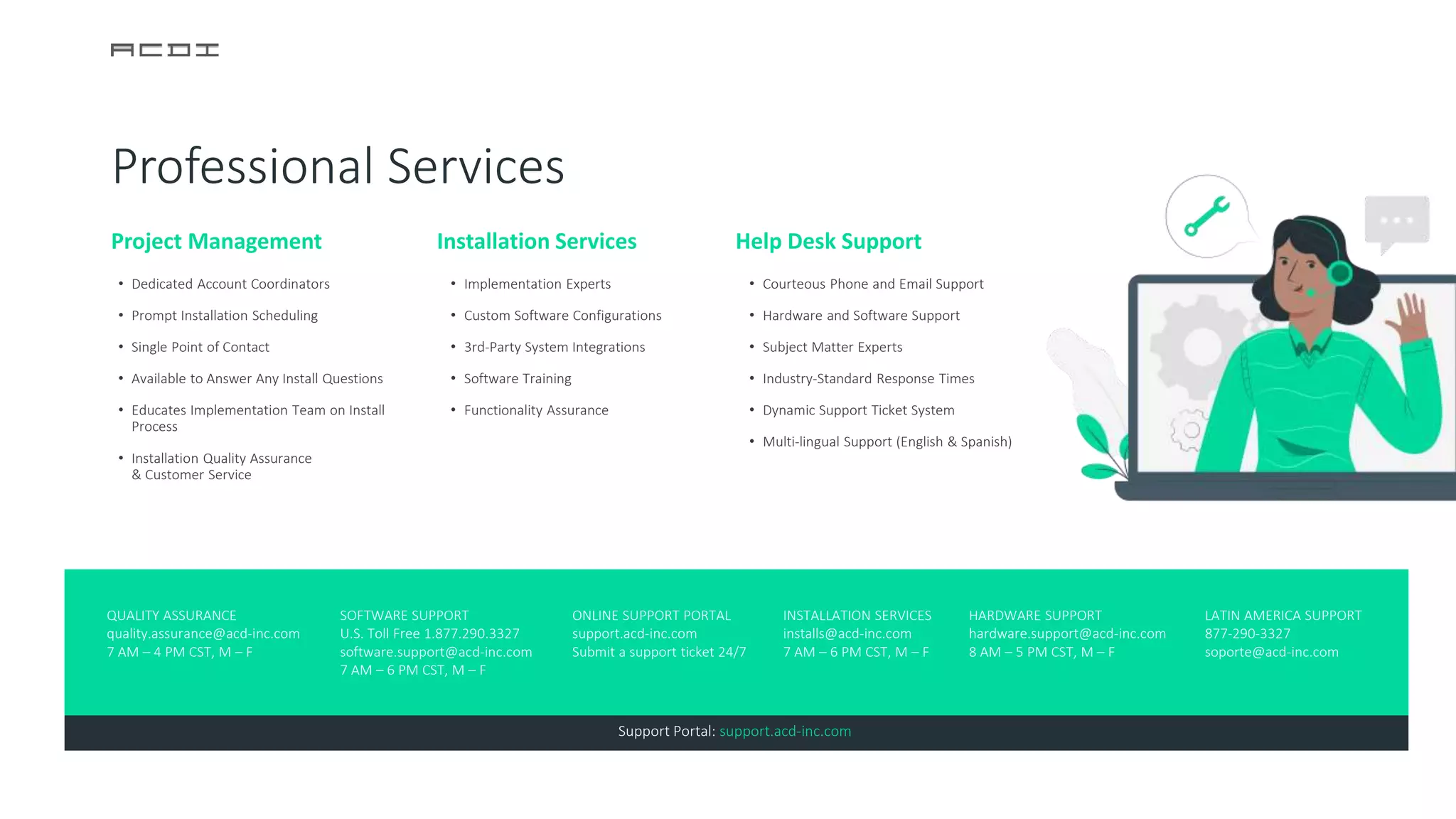 Project Management
• Dedicated Account Coordinators
• Prompt Installation Scheduling
• Single Point of Contact
• Available to Answer Any Install Questions
• Educates Implementation Team on Install
Process
• Installation Quality Assurance
& Customer Service
Installation Services
• Implementation Experts
• Custom Software Configurations
• 3rd-Party System Integrations
• Software Training
• Functionality Assurance
Help Desk Support
• Courteous Phone and Email Support
• Hardware and Software Support
• Subject Matter Experts
• Industry-Standard Response Times
• Dynamic Support Ticket System
• Multi-lingual Support (English & Spanish)
ONLINE SUPPORT PORTAL
support.acd-inc.com
Submit a support ticket 24/7
QUALITY ASSURANCE
quality.assurance@acd-inc.com
7 AM – 4 PM CST, M – F
SOFTWARE SUPPORT
U.S. Toll Free 1.877.290.3327
software.support@acd-inc.com
7 AM – 6 PM CST, M – F
INSTALLATION SERVICES
installs@acd-inc.com
7 AM – 6 PM CST, M – F
HARDWARE SUPPORT
hardware.support@acd-inc.com
8 AM – 5 PM CST, M – F
LATIN AMERICA SUPPORT
877-290-3327
soporte@acd-inc.com
Support Portal: support.acd-inc.com
Professional Services
 