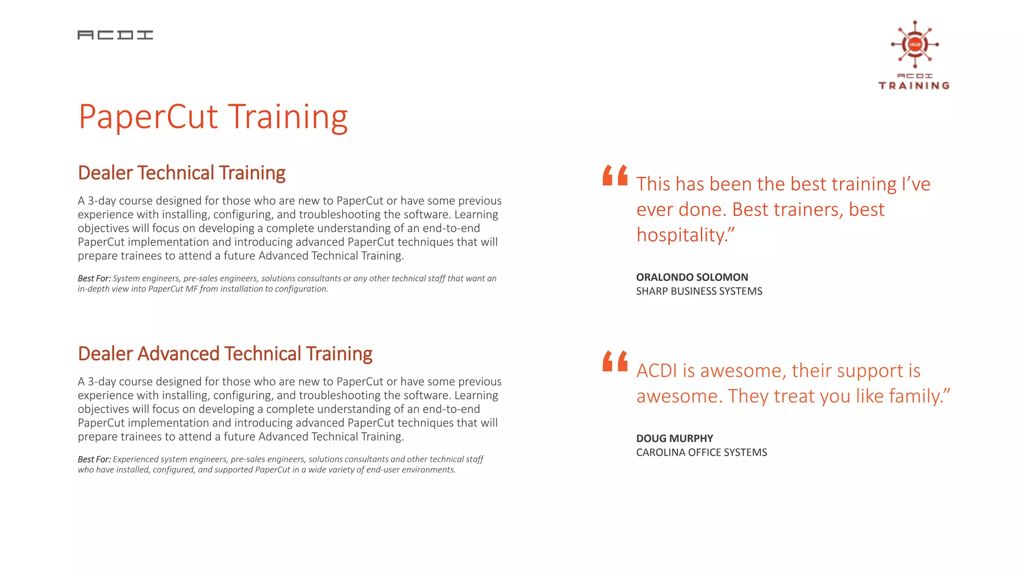 Dealer Technical Training
A 3-day course designed for those who are new to PaperCut or have some previous
experience with installing, configuring, and troubleshooting the software. Learning
objectives will focus on developing a complete understanding of an end-to-end
PaperCut implementation and introducing advanced PaperCut techniques that will
prepare trainees to attend a future Advanced Technical Training.
Best For: System engineers, pre-sales engineers, solutions consultants or any other technical staff that want an
in-depth view into PaperCut MF from installation to configuration.
A 3-day course designed for those who are new to PaperCut or have some previous
experience with installing, configuring, and troubleshooting the software. Learning
objectives will focus on developing a complete understanding of an end-to-end
PaperCut implementation and introducing advanced PaperCut techniques that will
prepare trainees to attend a future Advanced Technical Training.
Best For: Experienced system engineers, pre-sales engineers, solutions consultants and other technical staff
who have installed, configured, and supported PaperCut in a wide variety of end-user environments.
Dealer Advanced Technical Training
This has been the best training I’ve
ever done. Best trainers, best
hospitality.”
ORALONDO SOLOMON
SHARP BUSINESS SYSTEMS
ACDI is awesome, their support is
awesome. They treat you like family.”
DOUG MURPHY
CAROLINA OFFICE SYSTEMS
“
“
PaperCut Training
 