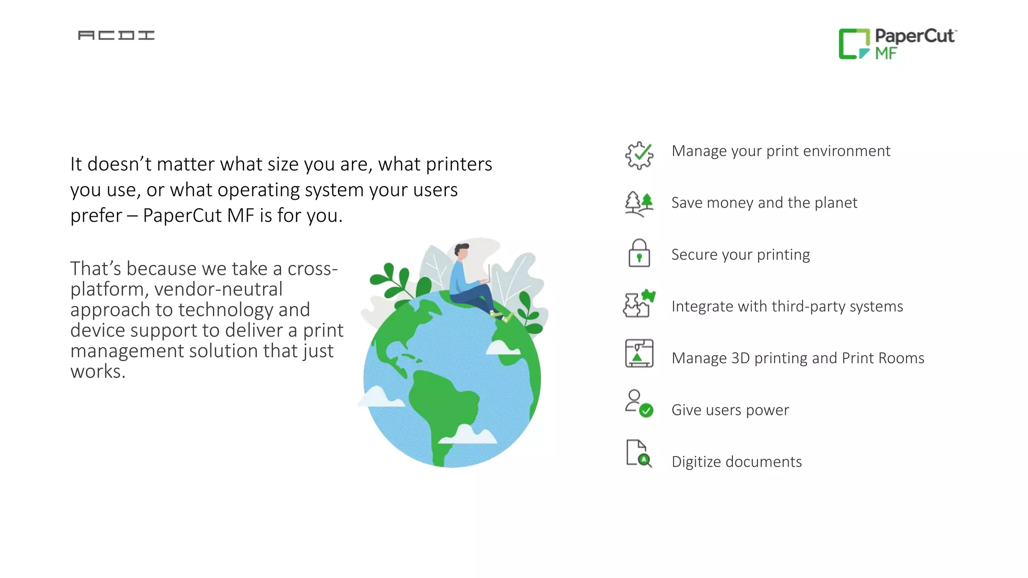 That’s because we take a cross-
platform, vendor-neutral
approach to technology and
device support to deliver a print
management solution that just
works.
Manage your print environment
Save money and the planet
Secure your printing
Integrate with third-party systems
Manage 3D printing and Print Rooms
Give users power
Digitize documents
It doesn’t matter what size you are, what printers
you use, or what operating system your users
prefer – PaperCut MF is for you.
 