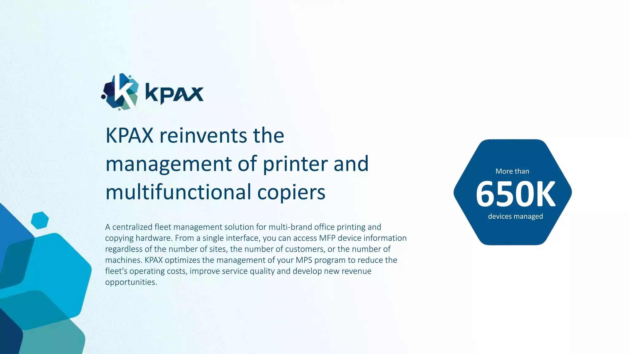 KPAX reinvents the
management of printer and
multifunctional copiers
A centralized fleet management solution for multi-brand office printing and
copying hardware. From a single interface, you can access MFP device information
regardless of the number of sites, the number of customers, or the number of
machines. KPAX optimizes the management of your MPS program to reduce the
fleet's operating costs, improve service quality and develop new revenue
opportunities.
More than
650K
devices managed
 
